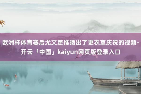 欧洲杯体育赛后尤文吏推晒出了更衣室庆祝的视频-开云「中国」kaiyun网页版登录入口